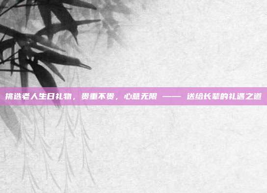 挑选老人生日礼物，贵重不贵，心意无限 —— 送给长辈的礼遇之道