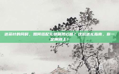 送茶叶的同时，如何搭配礼物展现心意？这份送礼指南，你一定用得上！