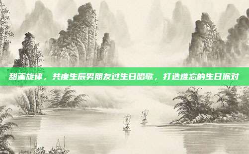 甜蜜旋律，共度生辰男朋友过生日唱歌，打造难忘的生日派对