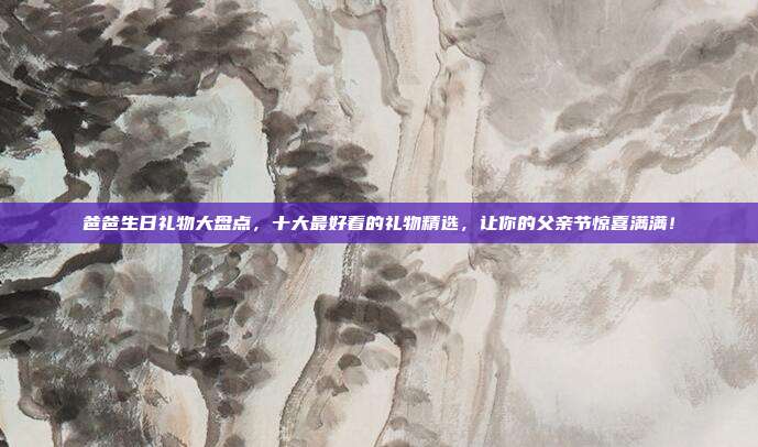 爸爸生日礼物大盘点，十大最好看的礼物精选，让你的父亲节惊喜满满！