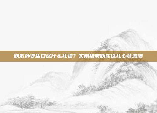 朋友外婆生日送什么礼物？实用指南助你选礼心意满满