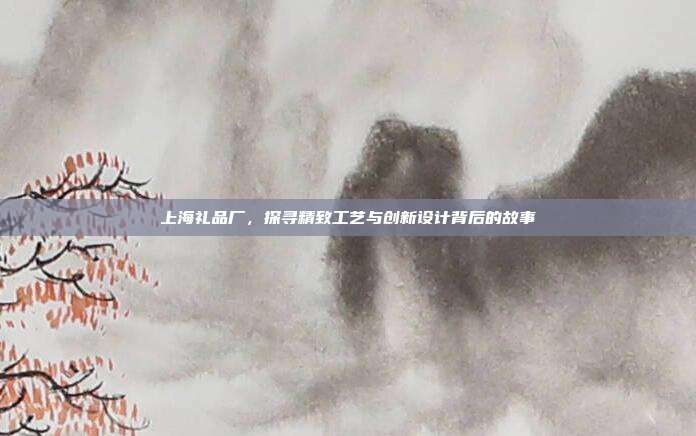 上海礼品厂，探寻精致工艺与创新设计背后的故事