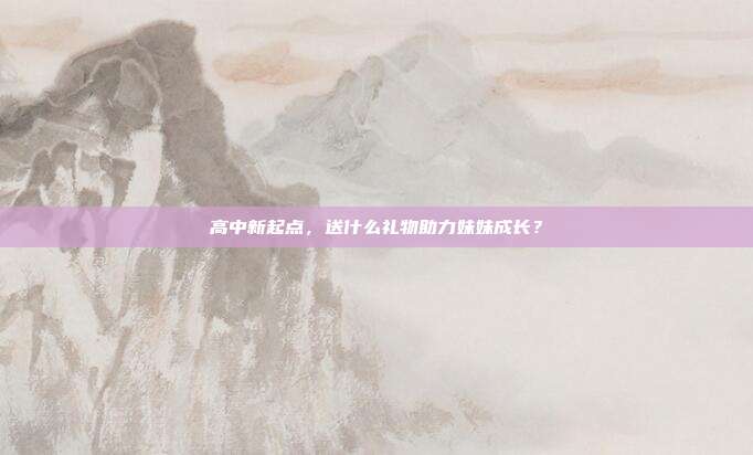 高中新起点，送什么礼物助力妹妹成长？