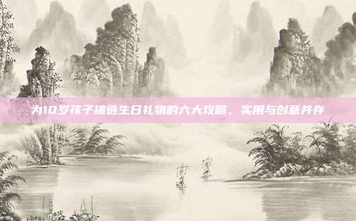 为10岁孩子挑选生日礼物的六大攻略，实用与创意并存