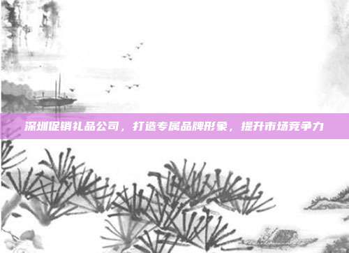 深圳促销礼品公司，打造专属品牌形象，提升市场竞争力