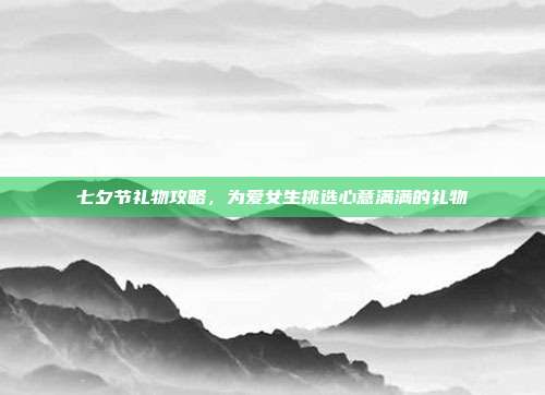 七夕节礼物攻略，为爱女生挑选心意满满的礼物