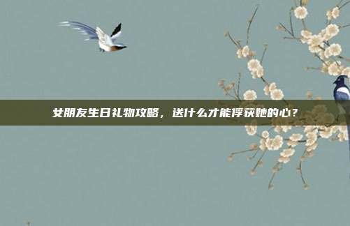 女朋友生日礼物攻略，送什么才能俘获她的心？