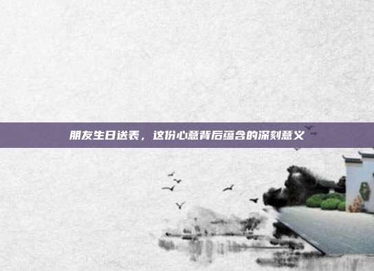 朋友生日送表，这份心意背后蕴含的深刻意义
