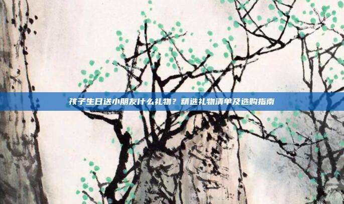 孩子生日送小朋友什么礼物？精选礼物清单及选购指南