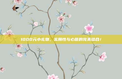 1000元小礼物，实用性与心意的完美结合！