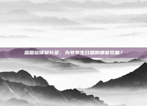 温馨旋律献长辈，为爷爷生日唱响哪首歌曲？