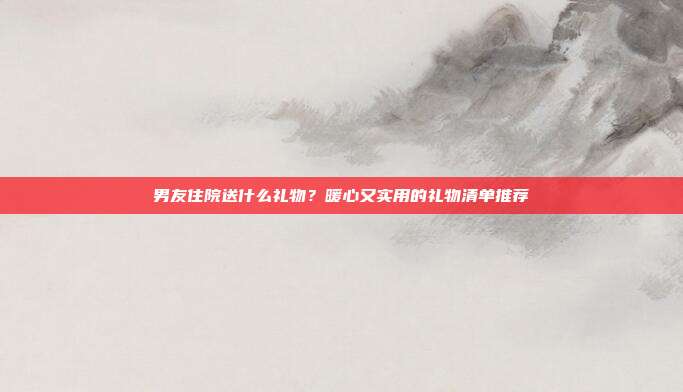 男友住院送什么礼物？暖心又实用的礼物清单推荐