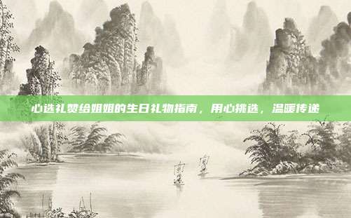 心选礼赞给姐姐的生日礼物指南，用心挑选，温暖传递