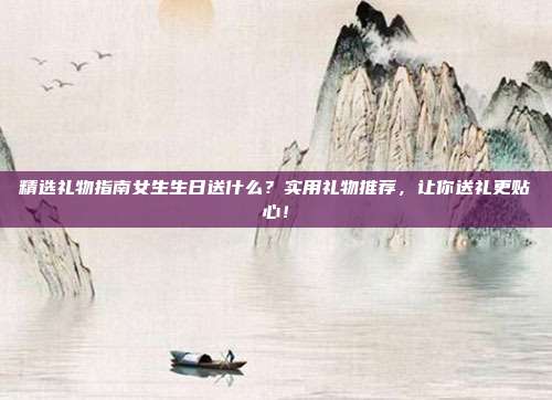 精选礼物指南女生生日送什么？实用礼物推荐，让你送礼更贴心！