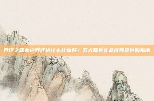乔迁之喜客户乔迁送什么礼物好？五大精选礼品推荐及选购指南
