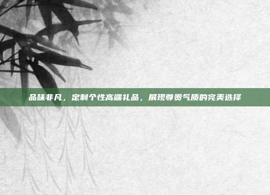 品味非凡，定制个性高端礼品，展现尊贵气质的完美选择