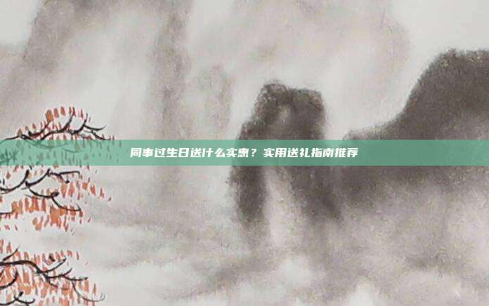 同事过生日送什么实惠？实用送礼指南推荐