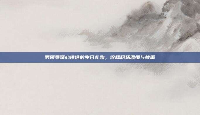 男领导精心挑选的生日礼物，诠释职场温情与尊重