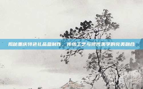 揭秘重庆特色礼品盒制作，传统工艺与现代美学的完美融合