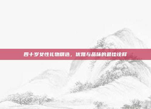 四十岁女性礼物精选，优雅与品味的最佳诠释