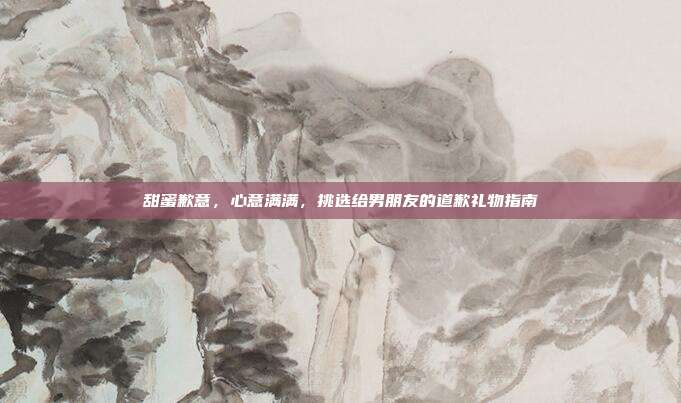 甜蜜歉意，心意满满，挑选给男朋友的道歉礼物指南