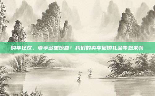 购车狂欢，尊享多重惊喜！我们的卖车促销礼品等您来领