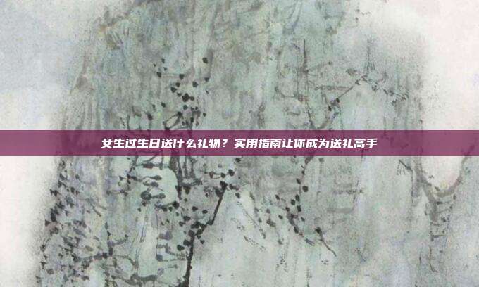 女生过生日送什么礼物？实用指南让你成为送礼高手