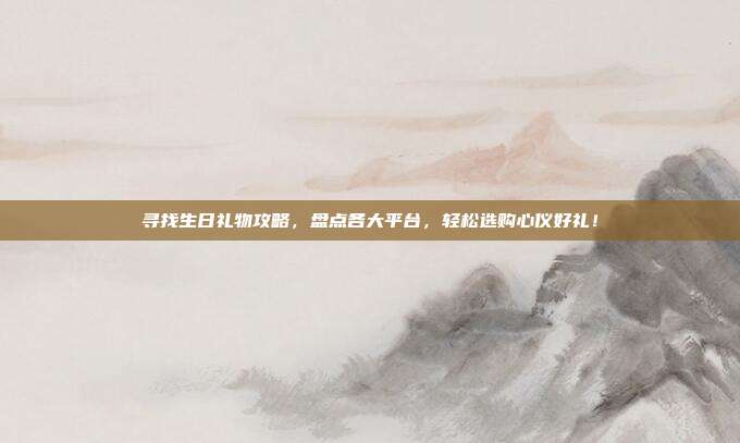寻找生日礼物攻略，盘点各大平台，轻松选购心仪好礼！