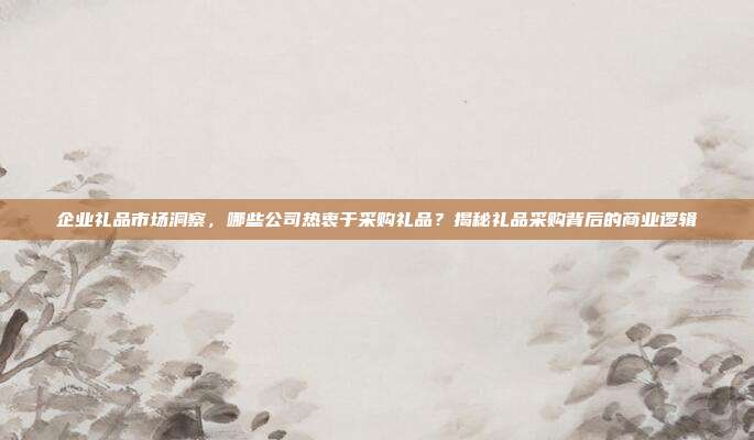 企业礼品市场洞察，哪些公司热衷于采购礼品？揭秘礼品采购背后的商业逻辑