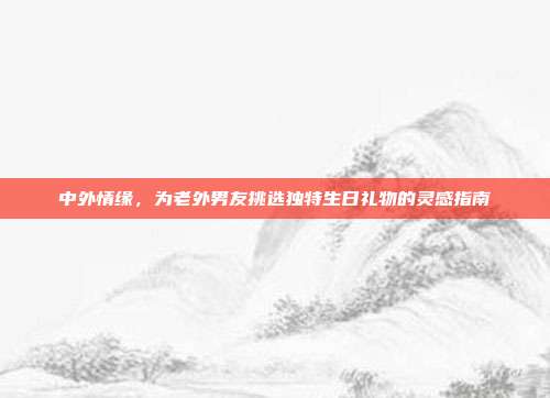 中外情缘，为老外男友挑选独特生日礼物的灵感指南