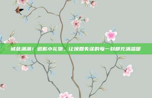 诚意满满！道歉小礼物，让挽回失误的每一刻都充满温暖