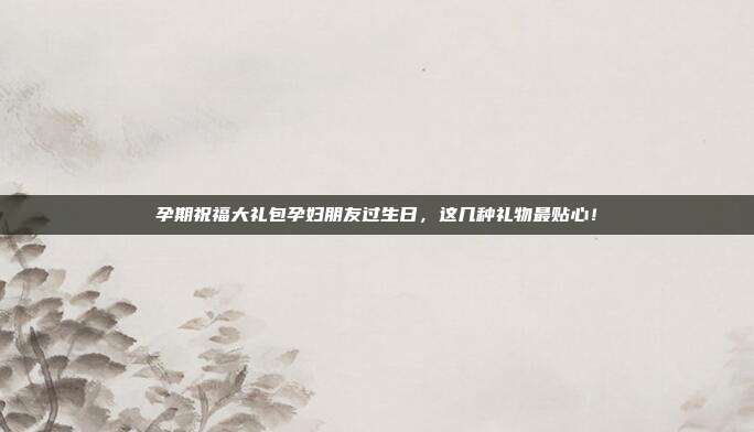 孕期祝福大礼包孕妇朋友过生日，这几种礼物最贴心！