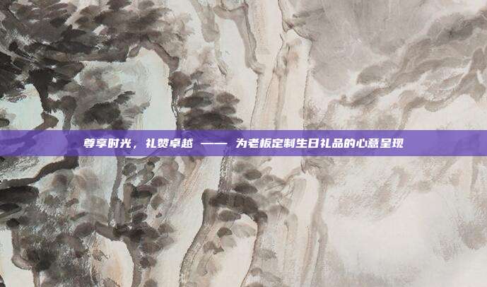 尊享时光，礼赞卓越 —— 为老板定制生日礼品的心意呈现