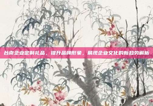 台南企业定制礼品，提升品牌形象，展现企业文化的新趋势解析
