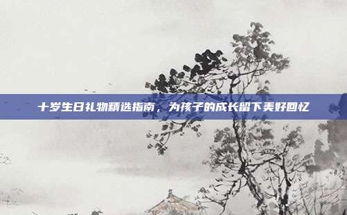 十岁生日礼物精选指南，为孩子的成长留下美好回忆
