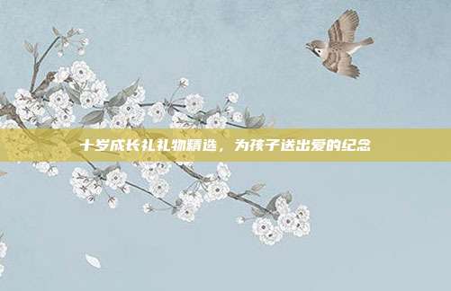十岁成长礼礼物精选，为孩子送出爱的纪念