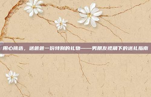 用心挑选，送爸爸一份特别的礼物——男朋友视角下的送礼指南
