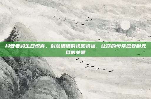 抖音老妈生日惊喜，创意满满的视频祝福，让你的母亲感受到无尽的关爱