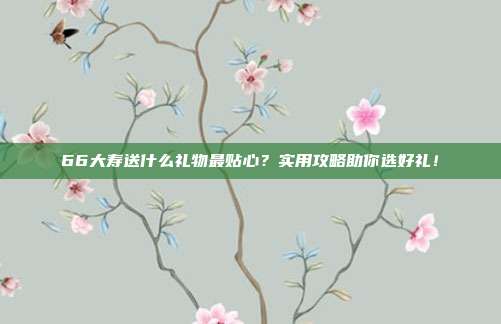 66大寿送什么礼物最贴心？实用攻略助你选好礼！