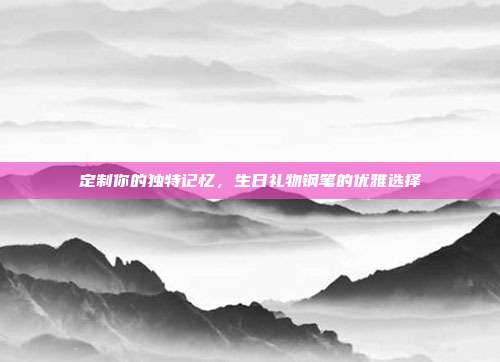 定制你的独特记忆，生日礼物钢笔的优雅选择