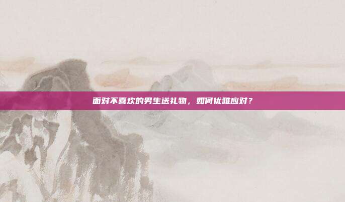 面对不喜欢的男生送礼物，如何优雅应对？