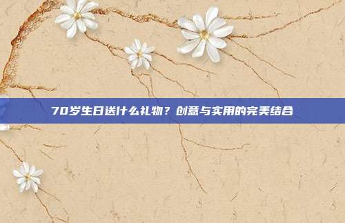 70岁生日送什么礼物？创意与实用的完美结合