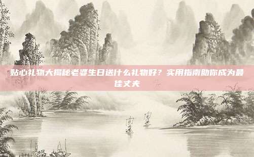 贴心礼物大揭秘老婆生日送什么礼物好？实用指南助你成为最佳丈夫