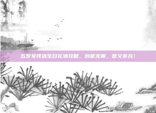 五岁女孩送生日礼物攻略，创意无限，意义非凡！