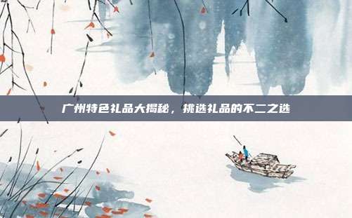 广州特色礼品大揭秘，挑选礼品的不二之选