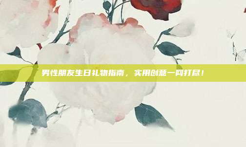 男性朋友生日礼物指南，实用创意一网打尽！
