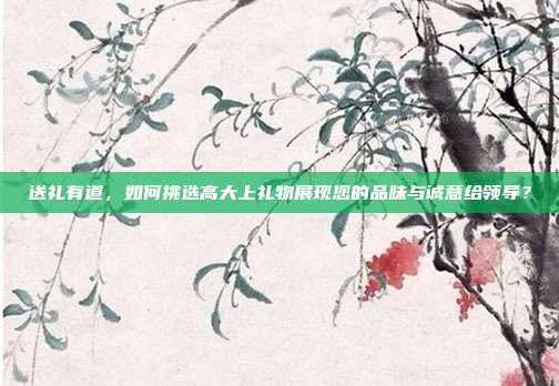 送礼有道，如何挑选高大上礼物展现您的品味与诚意给领导？