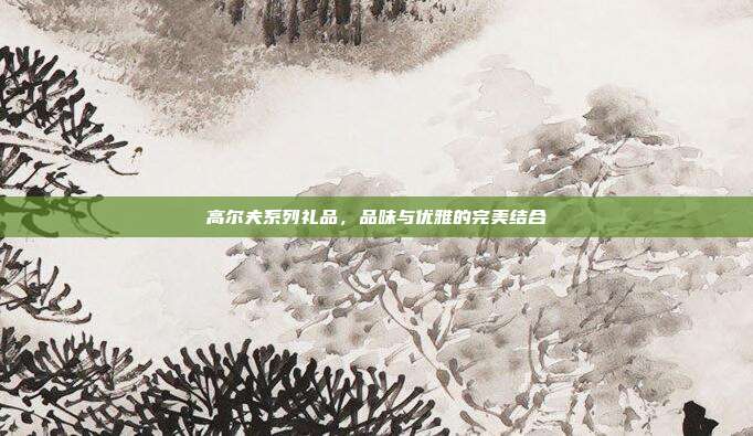 高尔夫系列礼品，品味与优雅的完美结合