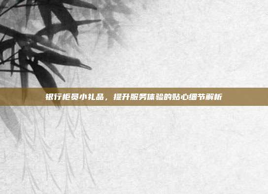 银行柜员小礼品，提升服务体验的贴心细节解析