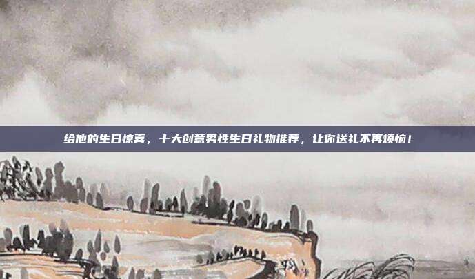给他的生日惊喜，十大创意男性生日礼物推荐，让你送礼不再烦恼！
